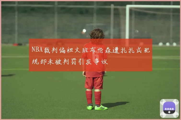 NBA裁判偏袒文班布伦森遭扎扎式犯规却未被判罚引发争议