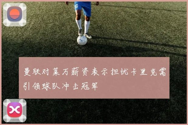 曼联对莱万薪资表示担忧卡里克需引领球队冲击冠军