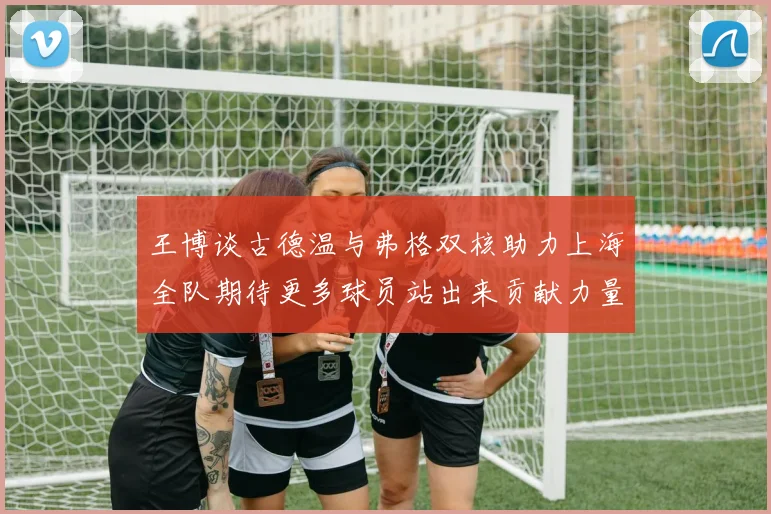 王博谈古德温与弗格双核助力上海全队期待更多球员站出来贡献力量
