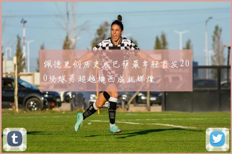 佩德里创历史成巴萨最年轻首发200场球员超越梅西成就辉煌