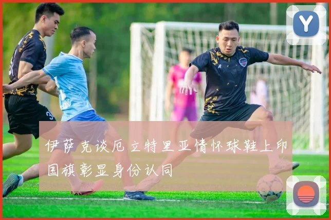 伊萨克谈厄立特里亚情怀球鞋上印国旗彰显身份认同