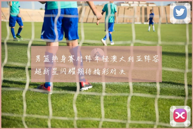 男篮热身赛对阵年轻澳大利亚阵容超新星闪耀期待精彩对决