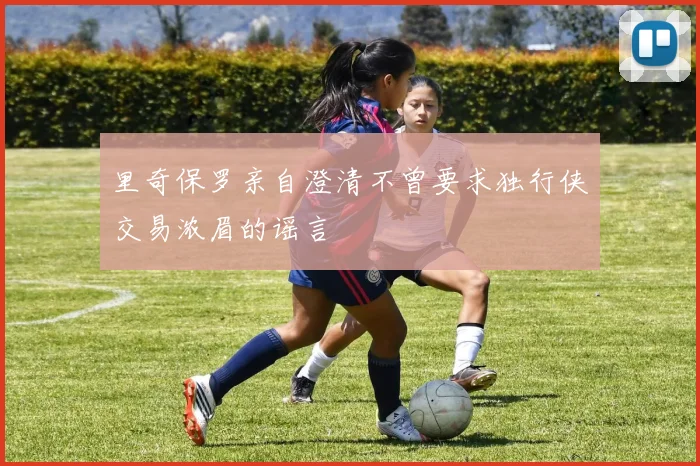 里奇保罗亲自澄清不曾要求独行侠交易浓眉的谣言