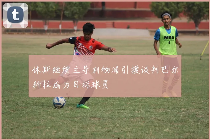 休斯继续主导利物浦引援谈判巴尔科拉成为目标球员