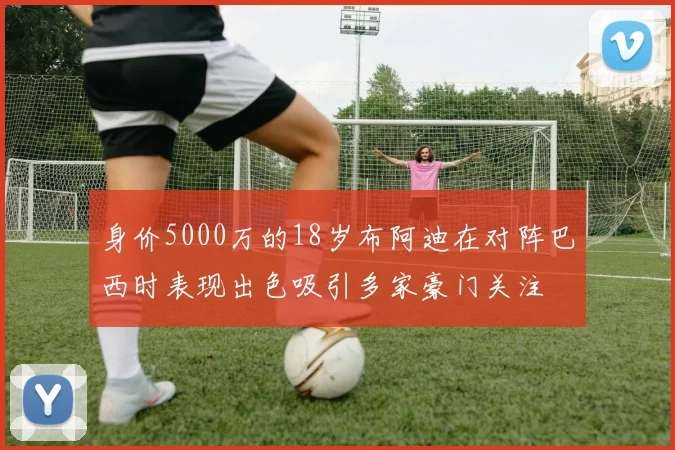 身价5000万的18岁布阿迪在对阵巴西时表现出色吸引多家豪门关注
