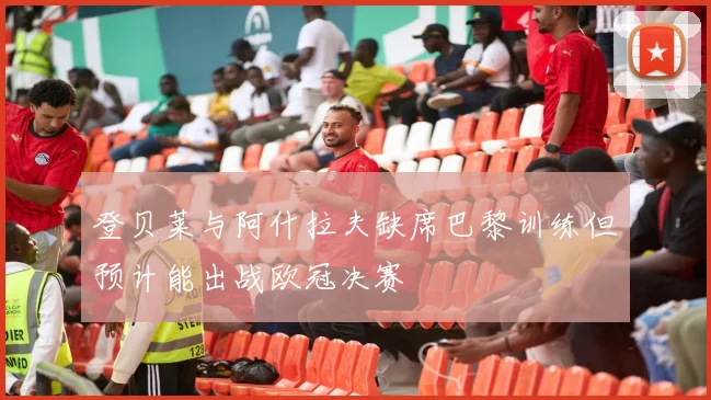登贝莱与阿什拉夫缺席巴黎训练但预计能出战欧冠决赛