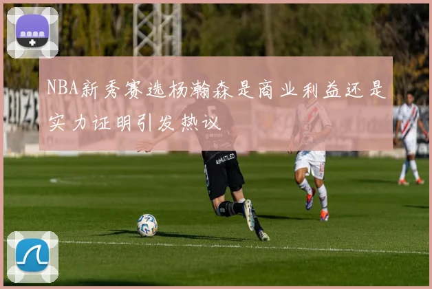NBA新秀赛选杨瀚森是商业利益还是实力证明引发热议