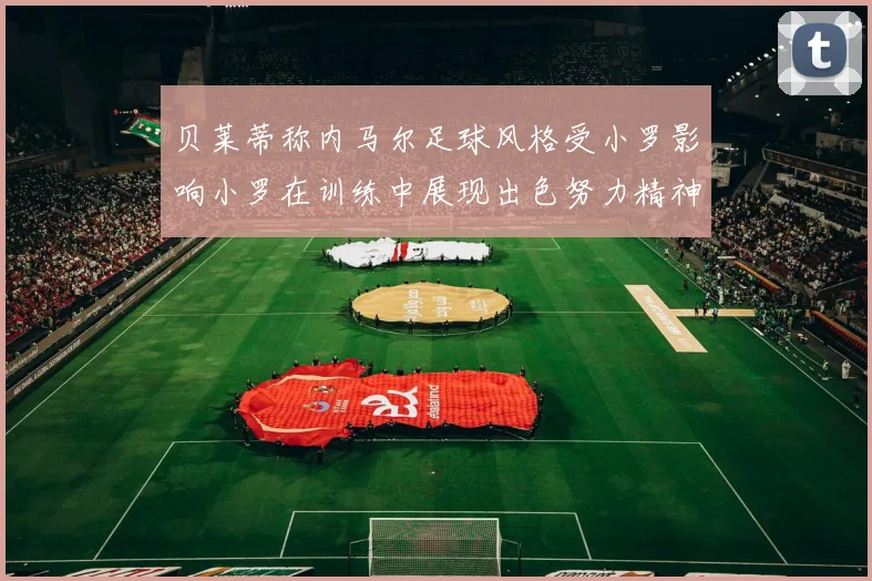 贝莱蒂称内马尔足球风格受小罗影响小罗在训练中展现出色努力精神