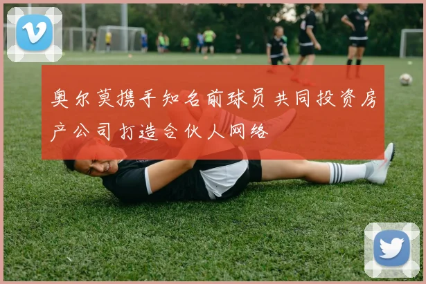 奥尔莫携手知名前球员共同投资房产公司打造合伙人网络