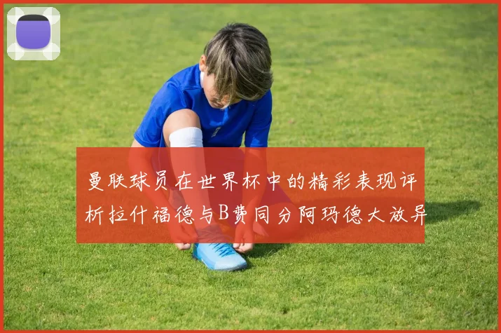 曼联球员在世界杯中的精彩表现评析拉什福德与B费同分阿玛德大放异彩