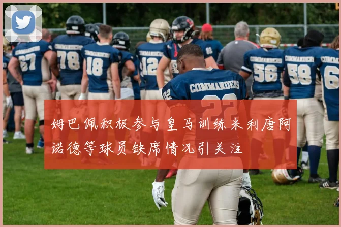 姆巴佩积极参与皇马训练米利唐阿诺德等球员缺席情况引关注