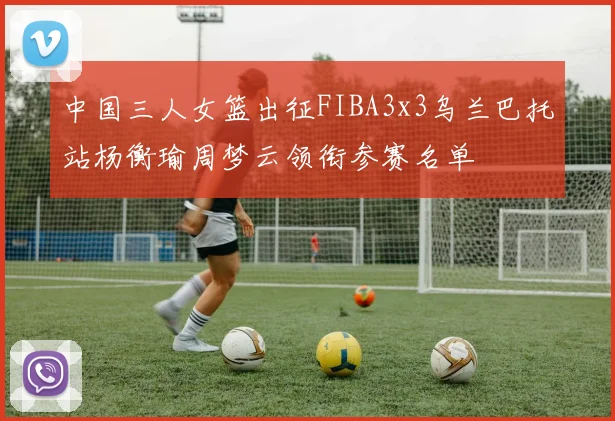 中国三人女篮出征FIBA3x3乌兰巴托站杨衡瑜周梦云领衔参赛名单