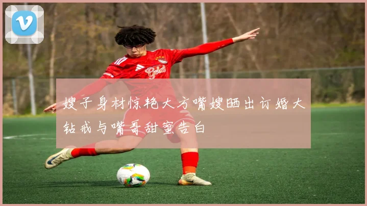 嫂子身材惊艳大方嘴嫂晒出订婚大钻戒与嘴哥甜蜜告白