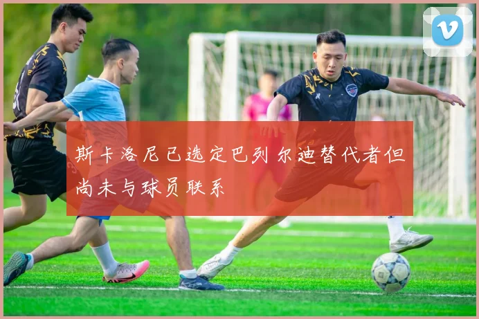 斯卡洛尼已选定巴列尔迪替代者但尚未与球员联系