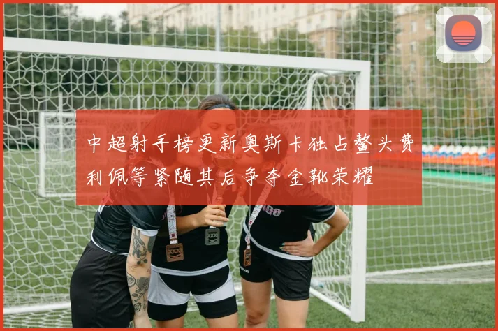 中超射手榜更新奥斯卡独占鳌头费利佩等紧随其后争夺金靴荣耀
