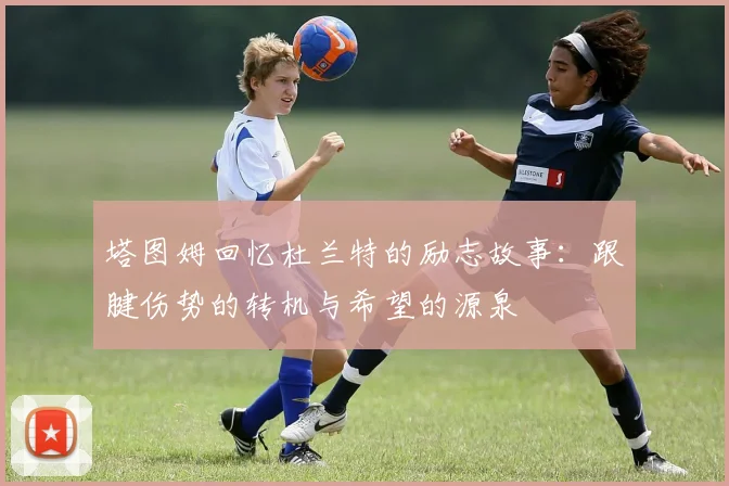 塔图姆回忆杜兰特的励志故事：跟腱伤势的转机与希望的源泉