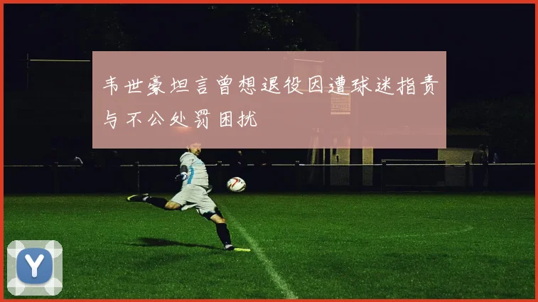 韦世豪坦言曾想退役因遭球迷指责与不公处罚困扰