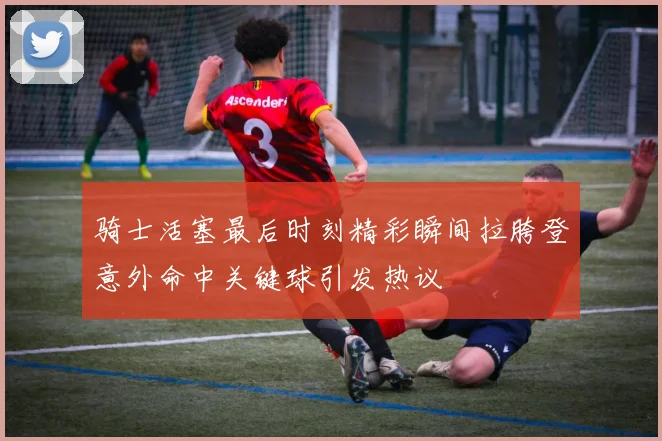 骑士活塞最后时刻精彩瞬间拉胯登意外命中关键球引发热议