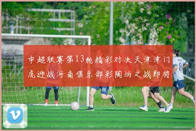 中超联赛第13轮精彩对决天津津门虎迎战河南俱乐部彩陶坊之战即将开启