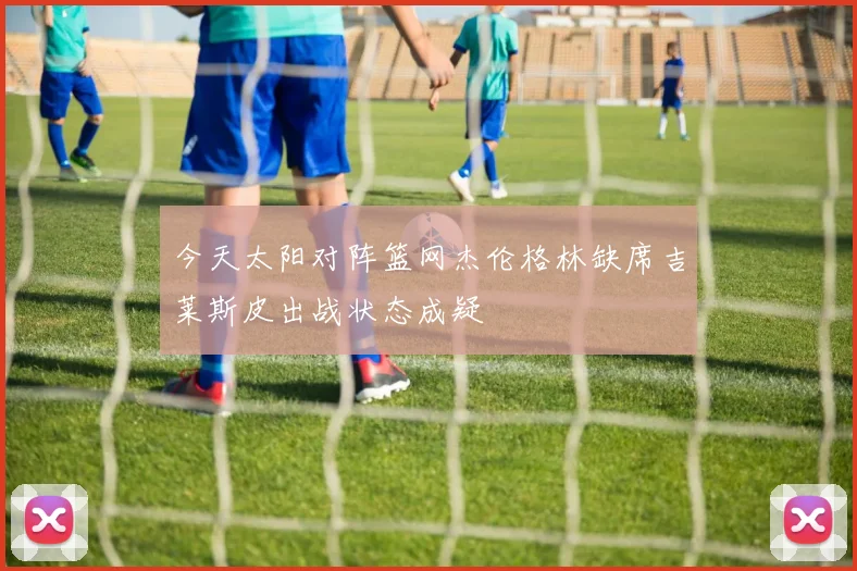 今天太阳对阵篮网杰伦格林缺席吉莱斯皮出战状态成疑