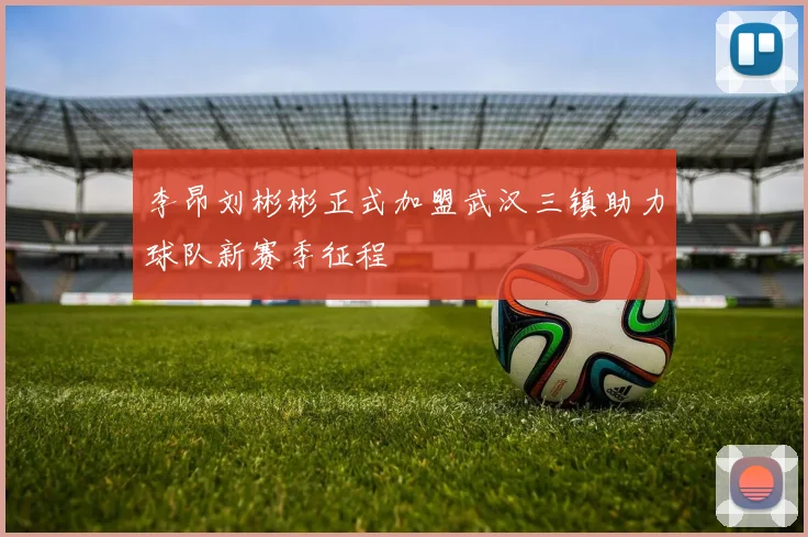李昂刘彬彬正式加盟武汉三镇助力球队新赛季征程
