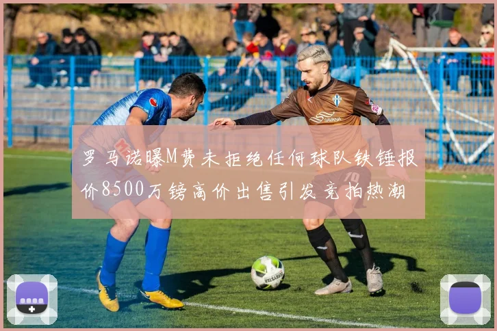 罗马诺曝M费未拒绝任何球队铁锤报价8500万镑高价出售引发竞拍热潮