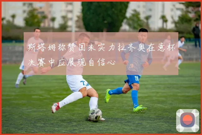 斯塔姆称赞国米实力拉齐奥在意杯决赛中应展现自信心