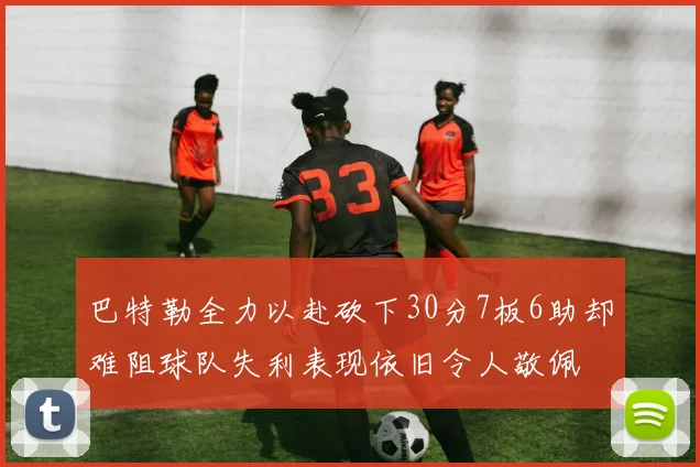 巴特勒全力以赴砍下30分7板6助却难阻球队失利表现依旧令人敬佩