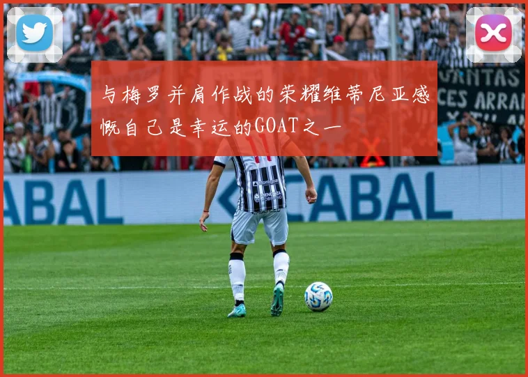 与梅罗并肩作战的荣耀维蒂尼亚感慨自己是幸运的GOAT之一