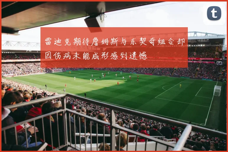 雷迪克期待詹姆斯与东契奇组合却因伤病未能成形感到遗憾