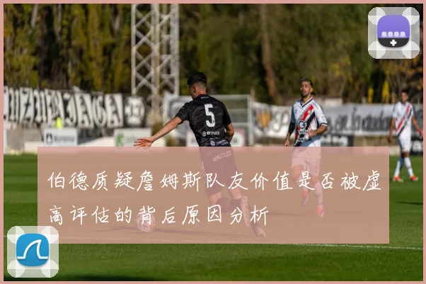 伯德质疑詹姆斯队友价值是否被虚高评估的背后原因分析