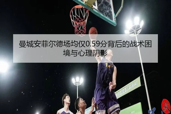 曼城安菲尔德场均仅0.59分背后的战术困境与心理阴影 - bet365